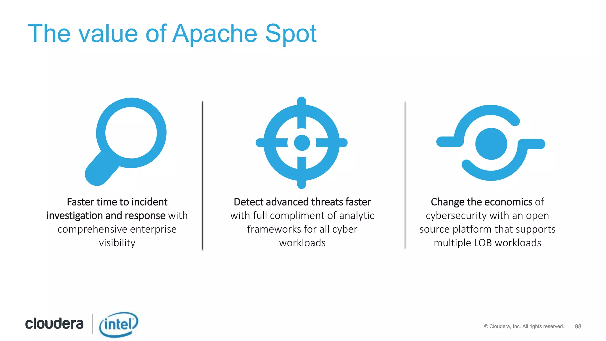 98© Cloudera, Inc. All rights reserved.
Detect advanced threats faster
with full compliment of analytic
frameworks for all cyber
workloads
Faster time to incident
investigation and response with
comprehensive enterprise
visibility
Change the economics of
cybersecurity with an open
source platform that supports
multiple LOB workloads
The value of Apache Spot
 