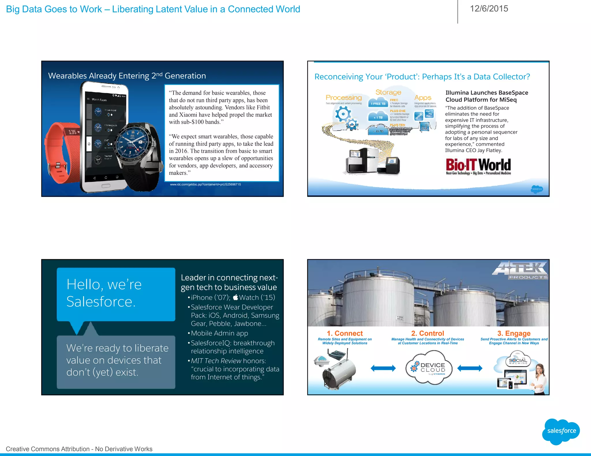 Big Data Goes to Work – Liberating Latent Value in a Connected World 12/6/2015
Creative Commons Attribution - No Derivative Works
Wearables Already Entering 2nd Generation
“The demand for basic wearables, those
that do not run third party apps, has been
absolutely astounding. Vendors like Fitbit
and Xiaomi have helped propel the market
with sub-$100 bands.”
“We expect smart wearables, those capable
of running third party apps, to take the lead
in 2016. The transition from basic to smart
wearables opens up a slew of opportunities
for vendors, app developers, and accessory
makers.”
www.idc.com/getdoc.jsp?containerId=prUS25696715
Reconceiving Your ‘Product’: Perhaps It’s a Data Collector?
“The addition of BaseSpace
eliminates the need for
expensive IT infrastructure,
simplifying the process of
adopting a personal sequencer
for labs of any size and
experience,” commented
Illumina CEO Jay Flatley.
Illumina Launches BaseSpace
Cloud Platform for MiSeq
Hello, we’re
Salesforce.
We’re ready to liberate
value on devices that
don’t (yet) exist.
Leader in connecting nextLeader in connecting nextLeader in connecting nextLeader in connecting next----
gen tech to business valuegen tech to business valuegen tech to business valuegen tech to business value
•iPhone (’07); Watch (’15)
•Salesforce Wear Developer
Pack: iOS, Android, Samsung
Gear, Pebble, Jawbone…
•Mobile Admin app
•SalesforceIQ: breakthrough
relationship intelligence
•MIT Tech Review honors:
“crucial to incorporating data
from Internet of things.”
3. Engage
Send Proactive Alerts to Customers and
Engage Channel in New Ways
2. Control
Manage Health and Connectivity of Devices
at Customer Locations in Real-Time
1. Connect
Remote Sites and Equipment on
Widely Deployed Solutions
 