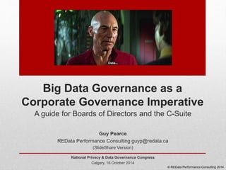 Big Data Governance as a 
Corporate Governance Imperative 
A guide for Boards of Directors and the C-Suite 
Guy Pearce 
REData Performance Consulting guyp@redata.ca 
(SlideShare Version) 
National Privacy & Data Governance Congress 
Calgary, 16 October 2014 
© REData Performance Consulting 2014 
 