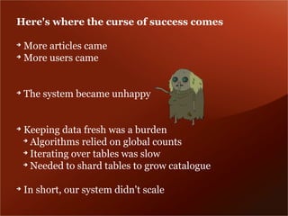 Here's where the curse of success comes

➔
  More articles came
➔
  More users came


➔
    The system became unhappy


➔
    Keeping data fresh was a burden
    ➔
      Algorithms relied on global counts
    ➔
      Iterating over tables was slow
    ➔
      Needed to shard tables to grow catalogue

➔
    In short, our system didn't scale
 