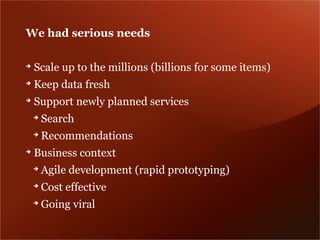 We had serious needs

➔
    Scale up to the millions (billions for some items)
➔
    Keep data fresh
➔
    Support newly planned services
    ➔
        Search
    ➔
        Recommendations
➔
    Business context
    ➔
        Agile development (rapid prototyping)
    ➔
        Cost effective
    ➔
        Going viral
 