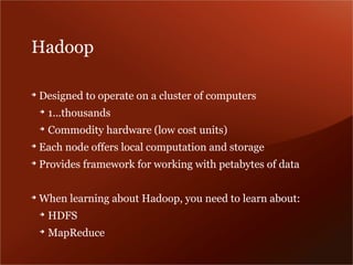 Hadoop

➔
    Designed to operate on a cluster of computers
    ➔
        1...thousands
    ➔
        Commodity hardware (low cost units)
➔
    Each node offers local computation and storage
➔
    Provides framework for working with petabytes of data

➔
    When learning about Hadoop, you need to learn about:
    ➔
        HDFS
    ➔
        MapReduce
 