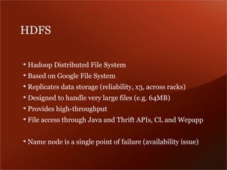 HDFS

➔
    Hadoop Distributed File System
➔
    Based on Google File System
➔
    Replicates data storage (reliability, x3, across racks)
➔
    Designed to handle very large files (e.g. 64MB)
➔
    Provides high-throughput
➔
    File access through Java and Thrift APIs, CL and Wepapp

➔
    Name node is a single point of failure (availability issue)
 