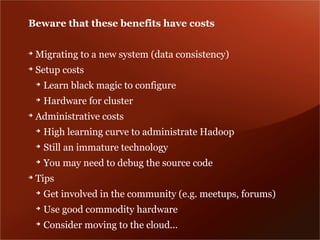 Beware that these benefits have costs

➔
    Migrating to a new system (data consistency)
➔
    Setup costs
    ➔
        Learn black magic to configure
    ➔
        Hardware for cluster
➔
    Administrative costs
    ➔
        High learning curve to administrate Hadoop
    ➔
        Still an immature technology
    ➔
        You may need to debug the source code
➔
    Tips
    ➔
        Get involved in the community (e.g. meetups, forums)
    ➔
        Use good commodity hardware
    ➔
        Consider moving to the cloud...
 