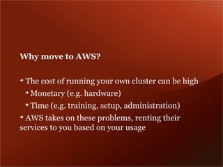 Why move to AWS?

➔
    The cost of running your own cluster can be high
    ➔
        Monetary (e.g. hardware)
    ➔
        Time (e.g. training, setup, administration)
➔
  AWS takes on these problems, renting their
services to you based on your usage
 