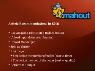 Article Recommendations in EMR

➔
    Use Amazon's Elastic Map Reduce (EMR)
➔
    Upload input data (user libraries)
➔
    Upload Mahout jar
➔
    Spin up cluster
➔
    Run the job
    ➔
        You decide the number of nodes (cost vs time)
    ➔
        You decide the spec of the nodes (cost vs quality)
➔
    Retrieve the output
 