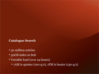 Catalogue Search

➔
    50 million articles
➔
    50GB index in Solr
➔
    Variable load (over 24 hours)
    ➔
        1AM is quieter (100 q/s), 1PM is busier (150 q/s)
 