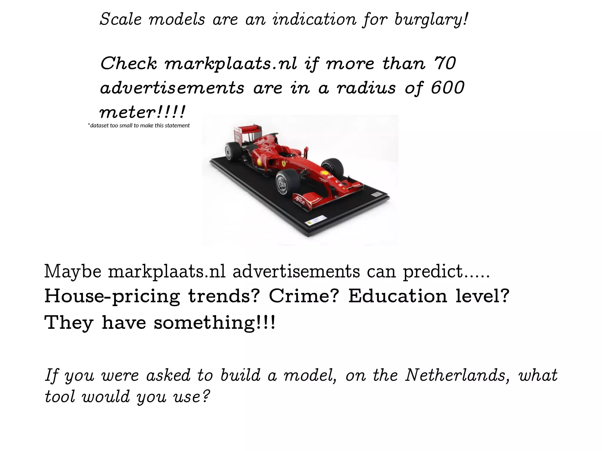 Scale models are an indication for burglary!
Check markplaats.nl if more than 70
advertisements are in a radius of 600
meter!!!!
Maybe markplaats.nl advertisements can predict.....
House-pricing trends? Crime? Education level?
They have something!!!
If you were asked to build a model, on the Netherlands, what
tool would you use?
*dataset too small to make this statement
 