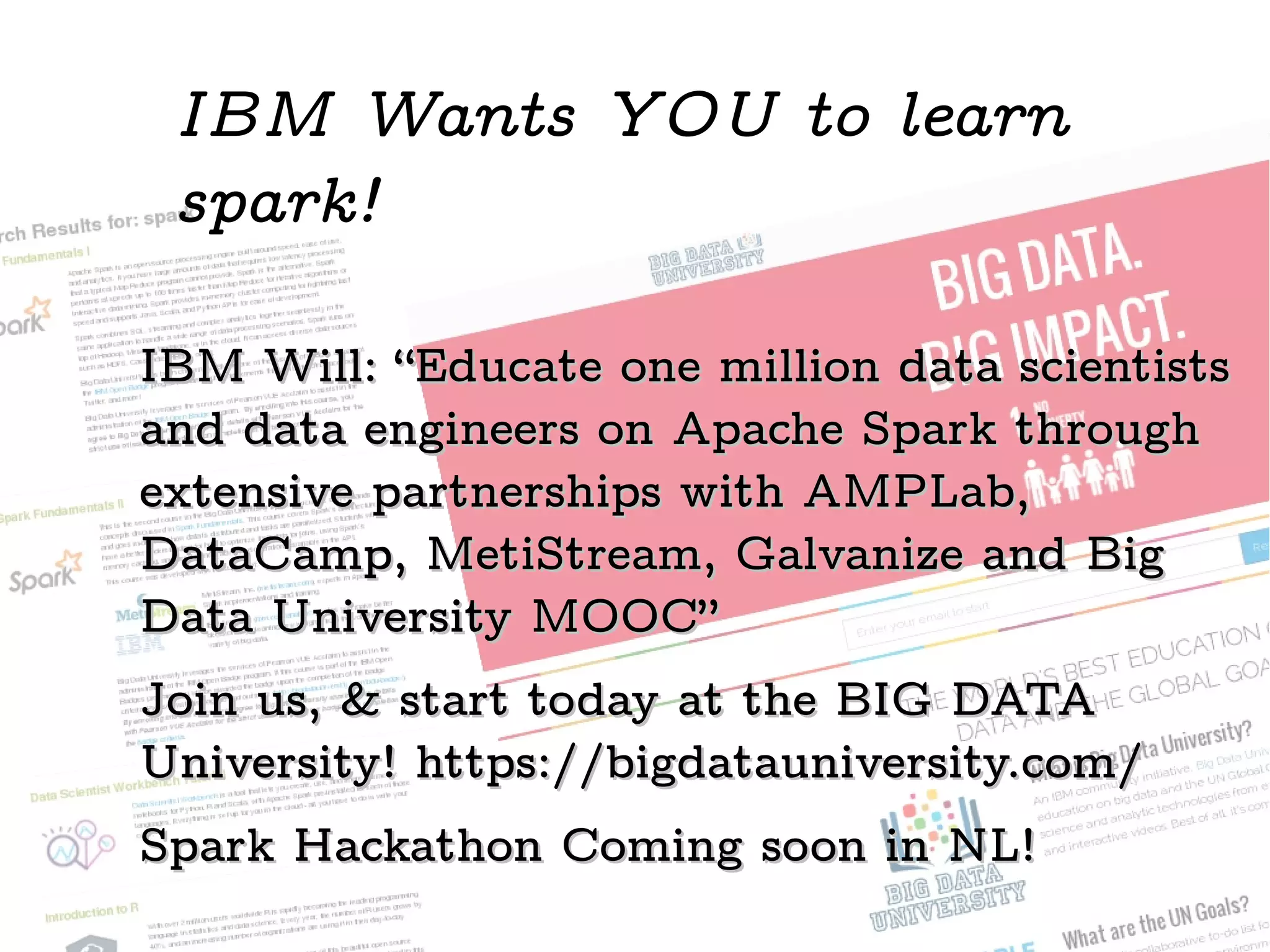 IBM Will: “Educate one million data scientistsIBM Will: “Educate one million data scientists
and data engineers on Apache Spark throughand data engineers on Apache Spark through
extensive partnerships with AMPLab,extensive partnerships with AMPLab,
DataCamp, MetiStream, Galvanize and BigDataCamp, MetiStream, Galvanize and Big
Data University MOOC”Data University MOOC”
Join us, & start today at the BIG DATAJoin us, & start today at the BIG DATA
University! https://bigdatauniversity.com/University! https://bigdatauniversity.com/
Spark Hackathon Coming soon in NL!Spark Hackathon Coming soon in NL!
IBM Wants YOU to learn
spark!
 
