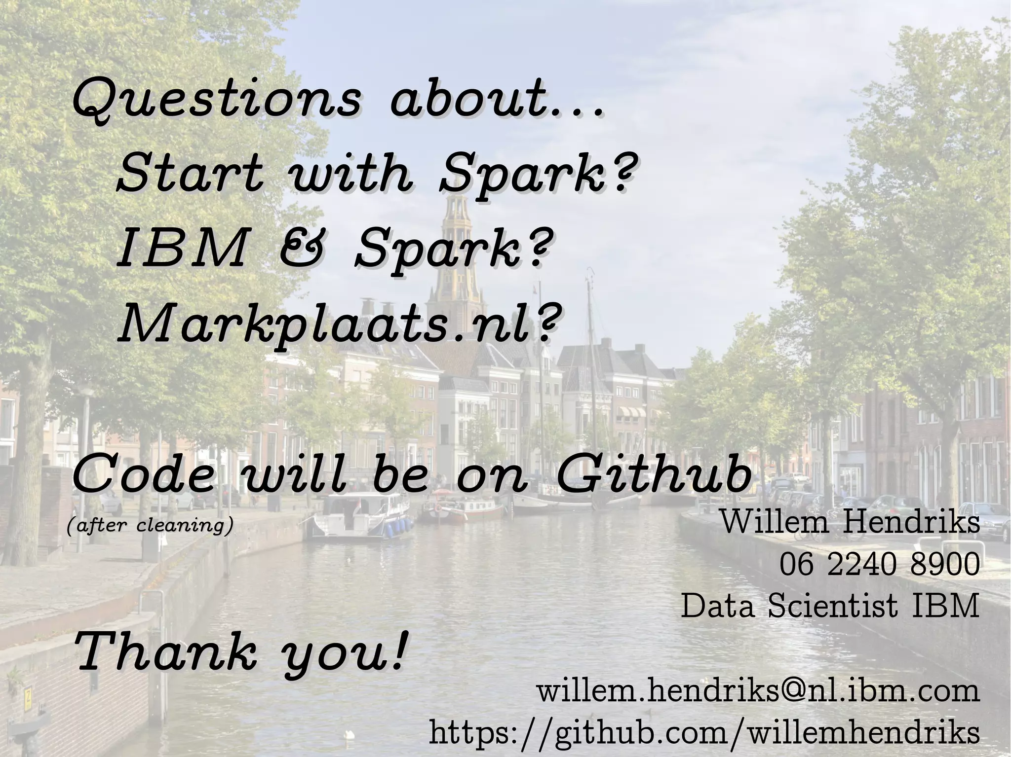 Questions about...Questions about...
Start with Spark?Start with Spark?
IBM & Spark?IBM & Spark?
Markplaats.nl?Markplaats.nl?
Code will be on GithubCode will be on Github
(after cleaning)(after cleaning)
Thank you!Thank you!
Willem Hendriks
06 2240 8900
Data Scientist IBM
willem.hendriks@nl.ibm.com
https://github.com/willemhendriks
 
