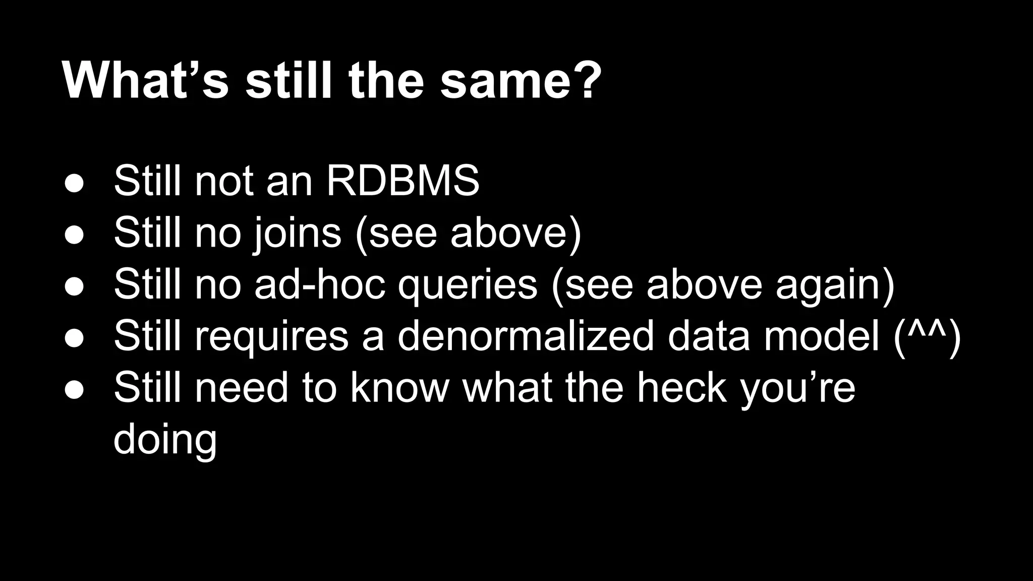 What’s still the same?
●
●
●
●
●

Still not an RDBMS
Still no joins (see above)
Still no ad-hoc queries (see above again)
Still requires a denormalized data model (^^)
Still need to know what the heck you’re
doing

 