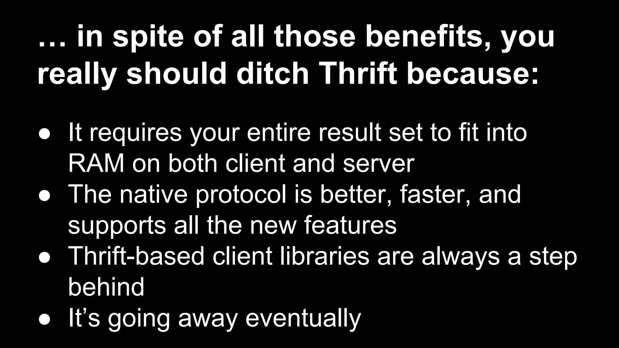 … in spite of all those benefits, you
really should ditch Thrift because:
● It requires your entire result set to fit into
RAM on both client and server
● The native protocol is better, faster, and
supports all the new features
● Thrift-based client libraries are always a step
behind
● It’s going away eventually

 