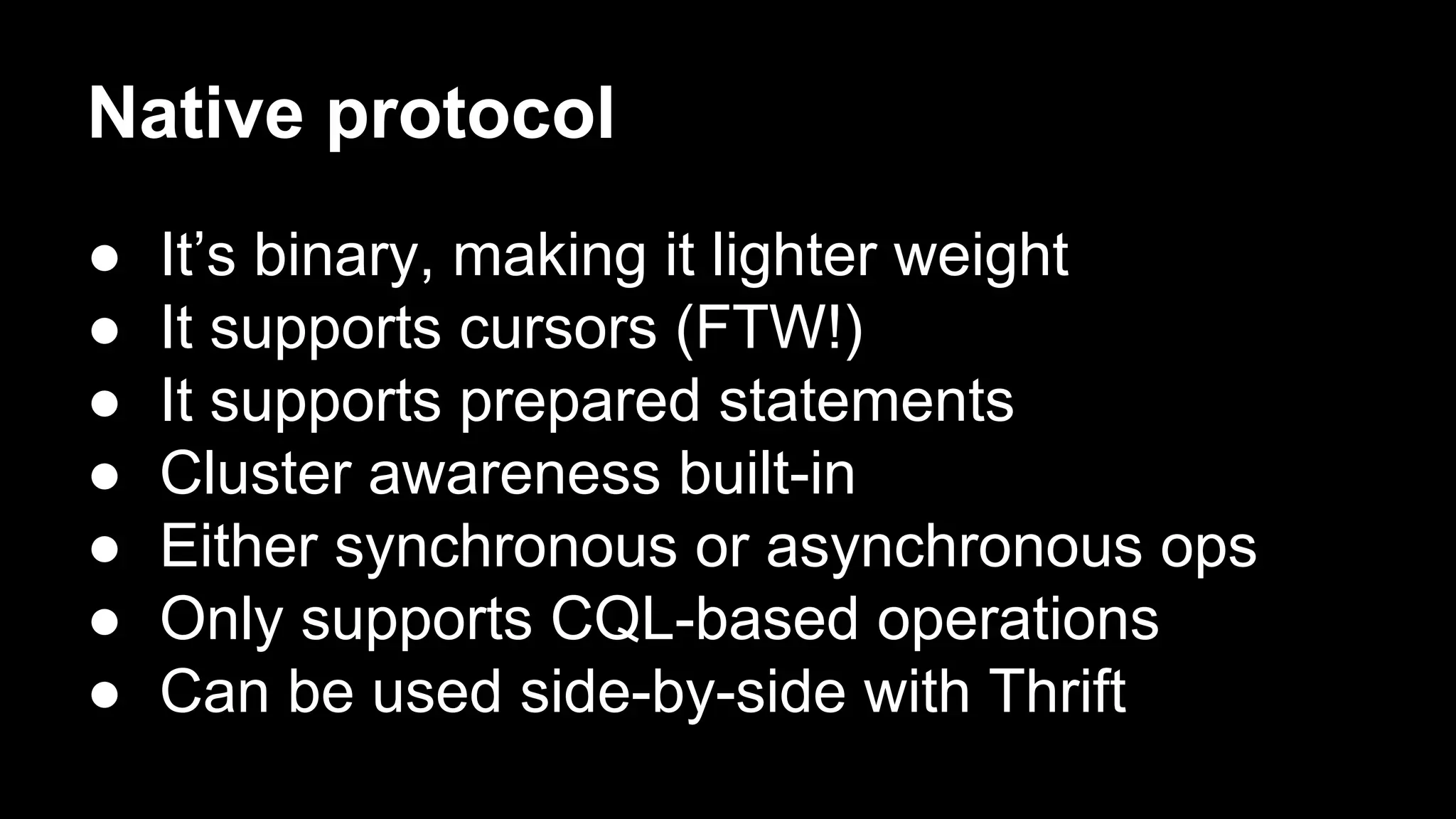Native protocol
●
●
●
●
●
●
●

It’s binary, making it lighter weight
It supports cursors (FTW!)
It supports prepared statements
Cluster awareness built-in
Either synchronous or asynchronous ops
Only supports CQL-based operations
Can be used side-by-side with Thrift

 