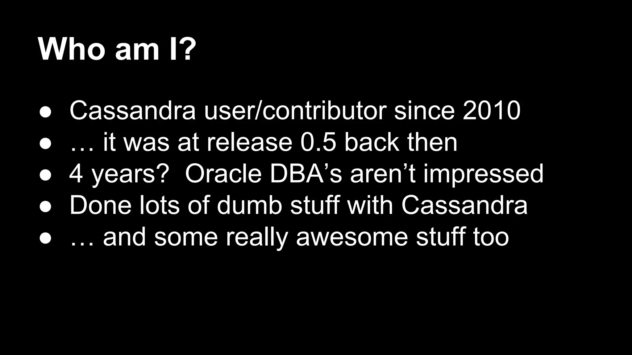 Who am I?
●
●
●
●
●

Cassandra user/contributor since 2010
… it was at release 0.5 back then
4 years? Oracle DBA’s aren’t impressed
Done lots of dumb stuff with Cassandra
… and some really awesome stuff too

 
