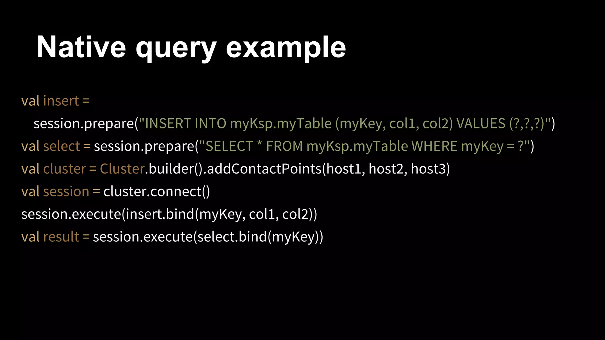 Native query example
val insert =
session.prepare("INSERT INTO myKsp.myTable (myKey, col1, col2) VALUES (?,?,?)")
val select = session.prepare("SELECT * FROM myKsp.myTable WHERE myKey = ?")
val cluster = Cluster.builder().addContactPoints(host1, host2, host3)
val session = cluster.connect()
session.execute(insert.bind(myKey, col1, col2))
val result = session.execute(select.bind(myKey))

 
