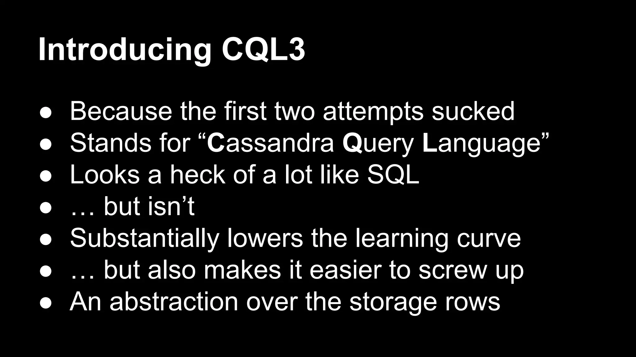 Introducing CQL3
●
●
●
●
●
●
●

Because the first two attempts sucked
Stands for “Cassandra Query Language”
Looks a heck of a lot like SQL
… but isn’t
Substantially lowers the learning curve
… but also makes it easier to screw up
An abstraction over the storage rows

 