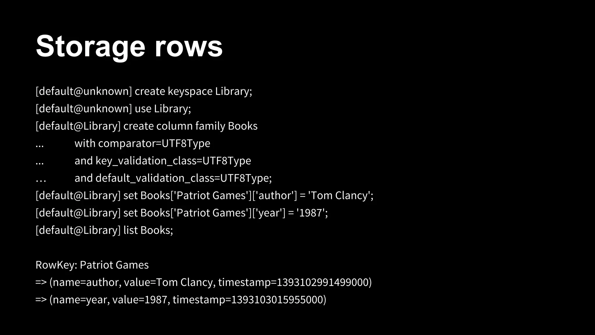 Storage rows
[default@unknown] create keyspace Library;
[default@unknown] use Library;
[default@Library] create column family Books
...

with comparator=UTF8Type

...

and key_validation_class=UTF8Type

…

and default_validation_class=UTF8Type;

[default@Library] set Books['Patriot Games']['author'] = 'Tom Clancy';
[default@Library] set Books['Patriot Games']['year'] = '1987';
[default@Library] list Books;
RowKey: Patriot Games
=> (name=author, value=Tom Clancy, timestamp=1393102991499000)
=> (name=year, value=1987, timestamp=1393103015955000)

 