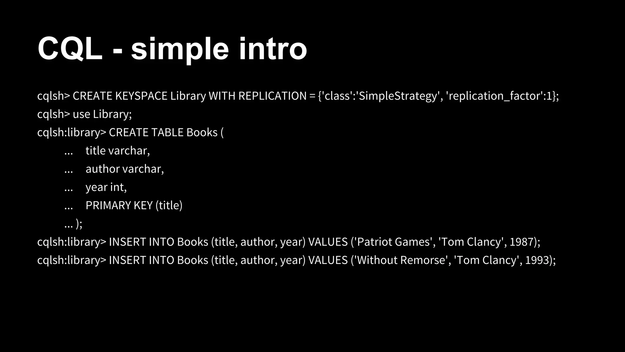 CQL - simple intro
cqlsh> CREATE KEYSPACE Library WITH REPLICATION = {'class':'SimpleStrategy', 'replication_factor':1};
cqlsh> use Library;
cqlsh:library> CREATE TABLE Books (
...

title varchar,

...

author varchar,

...

year int,

...

PRIMARY KEY (title)

... );
cqlsh:library> INSERT INTO Books (title, author, year) VALUES ('Patriot Games', 'Tom Clancy', 1987);
cqlsh:library> INSERT INTO Books (title, author, year) VALUES ('Without Remorse', 'Tom Clancy', 1993);

 