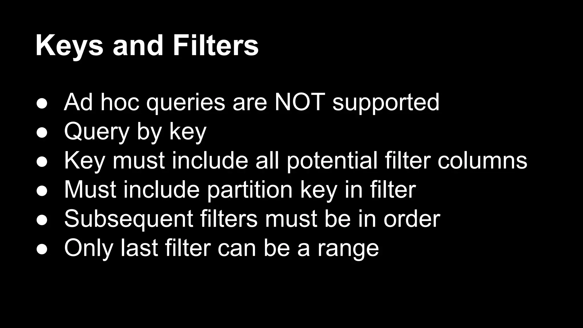 Keys and Filters
●
●
●
●
●
●

Ad hoc queries are NOT supported
Query by key
Key must include all potential filter columns
Must include partition key in filter
Subsequent filters must be in order
Only last filter can be a range

 