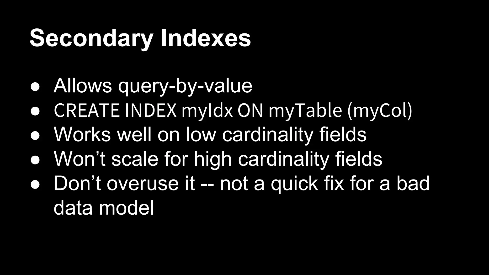 Secondary Indexes
●
●
●
●
●

Allows query-by-value
CREATE INDEX myIdx ON myTable (myCol)
Works well on low cardinality fields
Won’t scale for high cardinality fields
Don’t overuse it -- not a quick fix for a bad
data model

 