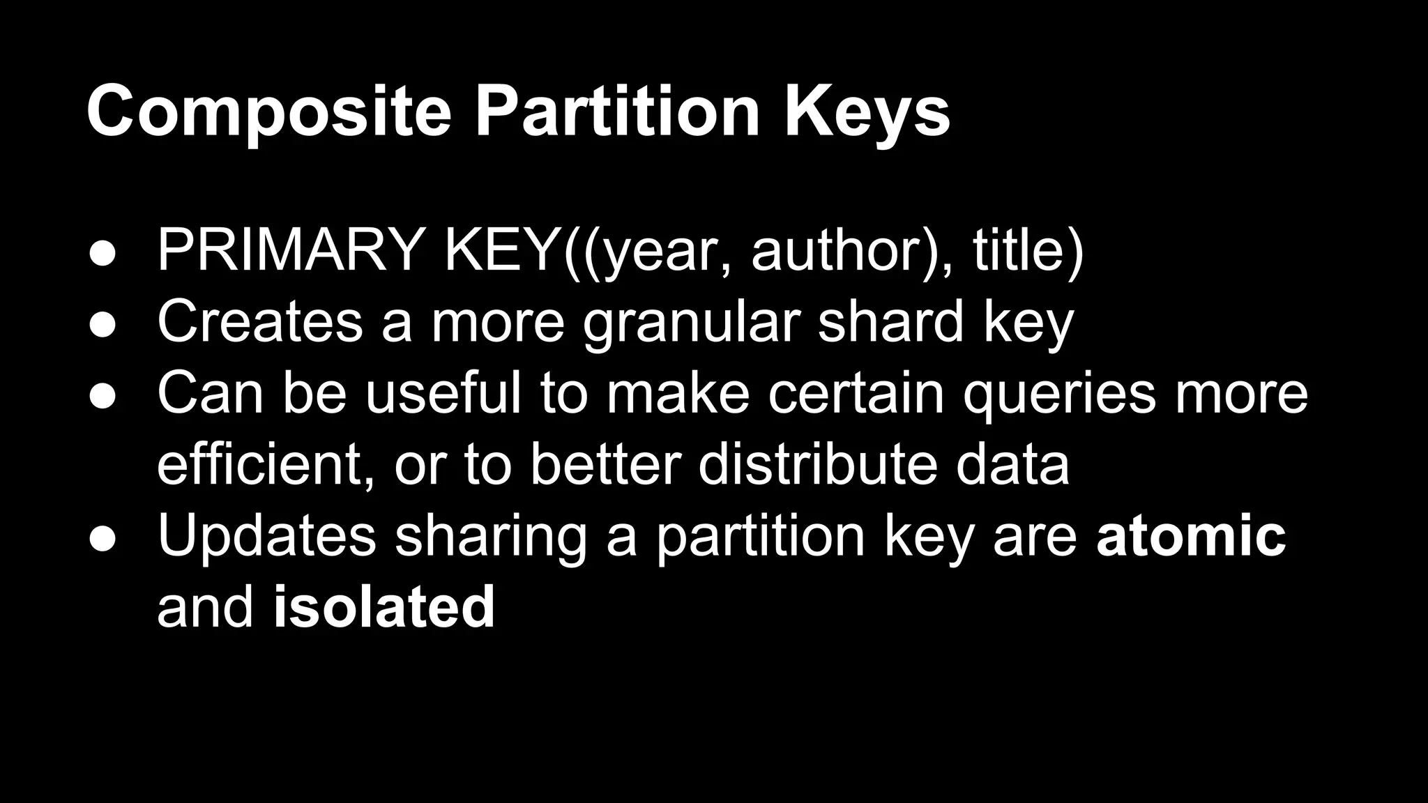 Composite Partition Keys
● PRIMARY KEY((year, author), title)
● Creates a more granular shard key
● Can be useful to make certain queries more
efficient, or to better distribute data
● Updates sharing a partition key are atomic
and isolated

 