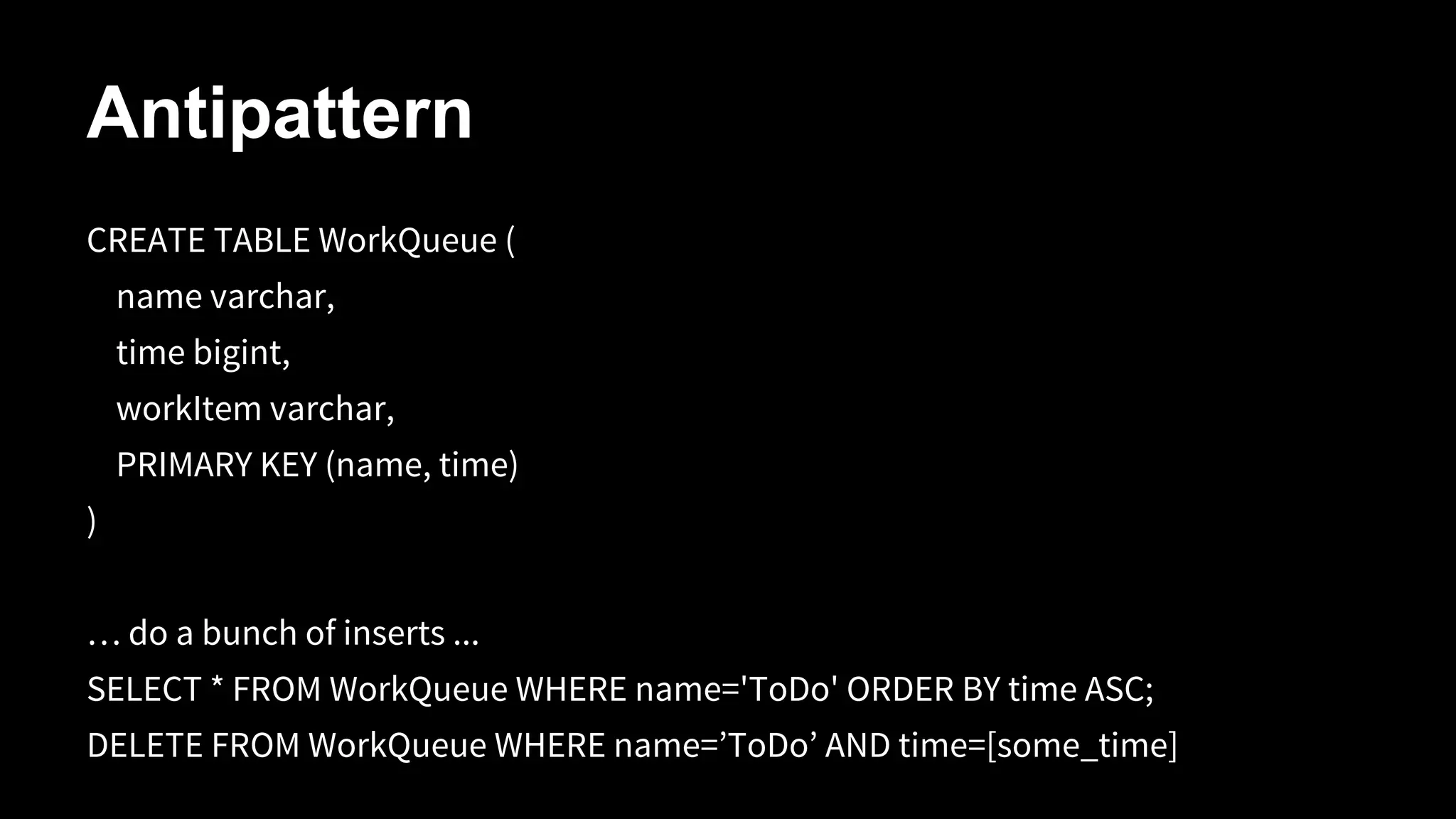 Antipattern
CREATE TABLE WorkQueue (
name varchar,
time bigint,
workItem varchar,
PRIMARY KEY (name, time)
)
… do a bunch of inserts ...
SELECT * FROM WorkQueue WHERE name='ToDo' ORDER BY time ASC;
DELETE FROM WorkQueue WHERE name=’ToDo’ AND time=[some_time]

 