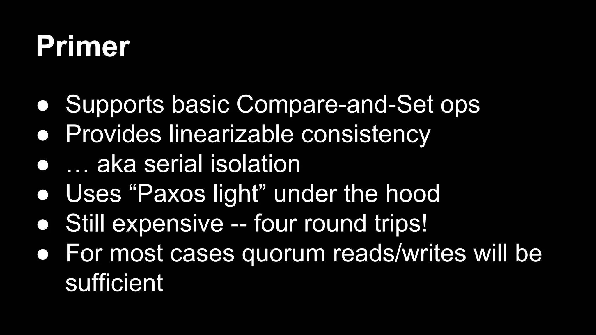 Primer
●
●
●
●
●
●

Supports basic Compare-and-Set ops
Provides linearizable consistency
… aka serial isolation
Uses “Paxos light” under the hood
Still expensive -- four round trips!
For most cases quorum reads/writes will be
sufficient

 