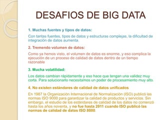 DESAFIOS DE BIG DATA
1. Muchas fuentes y tipos de datos:
Con tantas fuentes, tipos de datos y estructuras complejas, la dificultad de
integración de datos aumenta.
2. Tremendo volumen de datos:
Como ya hemos visto, el volumen de datos es enorme, y eso complica la
ejecución de un proceso de calidad de datos dentro de un tiempo
razonable
3. Mucha volatilidad:
Los datos cambian rápidamente y eso hace que tengan una validez muy
corta. Para solucionarlo necesitamos un poder de procesamiento muy alto.
4. No existen estándares de calidad de datos unificados
En 1987 la Organización Internacional de Normalización (ISO) publicó las
normas ISO 9000 para garantizar la calidad de productos y servicios. Sin
embargo, el estudio de los estándares de calidad de los datos no comenzó
hasta los años noventa, y no fue hasta 2011 cuando ISO publicó las
normas de calidad de datos ISO 8000.
 