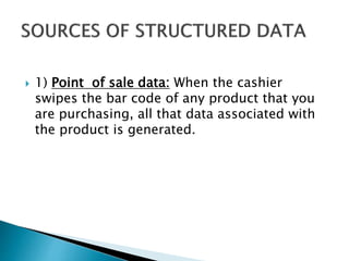 1) Point of sale data: When the cashier
swipes the bar code of any product that you
are purchasing, all that data associated with
the product is generated.
 