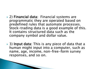  2) Financial data: Financial systems are
programmatic they are operated based on
predefined rules that automate processes.
Stock-trading data is a good example of this.
It contains structured data such as the
company symbol and dollar value.
 3) Input data: This is any piece of data that a
human might input into a computer, such as
name, age, income, non-free-form survey
responses, and so on.
 
