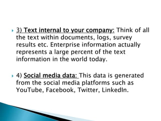  3) Text internal to your company: Think of all
the text within documents, logs, survey
results etc. Enterprise information actually
represents a large percent of the text
information in the world today.
 4) Social media data: This data is generated
from the social media platforms such as
YouTube, Facebook, Twitter, LinkedIn.
 