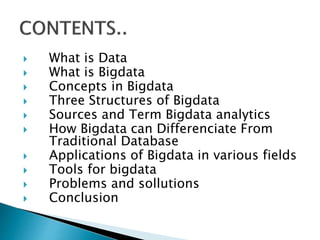  What is Data
 What is Bigdata
 Concepts in Bigdata
 Three Structures of Bigdata
 Sources and Term Bigdata analytics
 How Bigdata can Differenciate From
Traditional Database
 Applications of Bigdata in various fields
 Tools for bigdata
 Problems and sollutions
 Conclusion
 