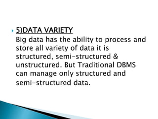  5)DATA VARIETY
Big data has the ability to process and
store all variety of data it is
structured, semi-structured &
unstructured. But Traditional DBMS
can manage only structured and
semi-structured data.
 