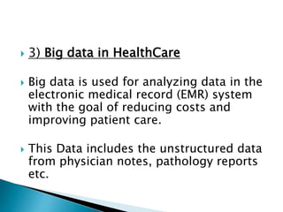  3) Big data in HealthCare
 Big data is used for analyzing data in the
electronic medical record (EMR) system
with the goal of reducing costs and
improving patient care.
 This Data includes the unstructured data
from physician notes, pathology reports
etc.
 