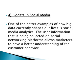  4) Bigdata in Social Media
 One of the better examples of how big
data currently shapes our lives is social
media analytics. The user information
that is being collected on social
networking platforms allows marketers
to have a better understanding of the
customer behavior.
 