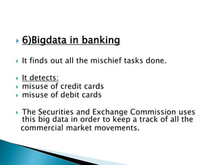 6)Bigdata in banking
 It finds out all the mischief tasks done.
 It detects:
 misuse of credit cards
 misuse of debit cards
 The Securities and Exchange Commission uses
this big data in order to keep a track of all the
commercial market movements.
 