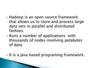  Hadoop is an open source framework
that allows us to store and process large
data sets in parallel and distributed
fashion.
 Runs a number of applications with
thousands of nodes involving petabytes
of data.
 It is a Java based programing framework.
 