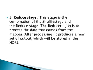  2) Reduce stage : This stage is the
combination of the Shufflestage and
the Reduce stage. The Reducer’s job is to
process the data that comes from the
mapper. After processing, it produces a new
set of output, which will be stored in the
HDFS.
 