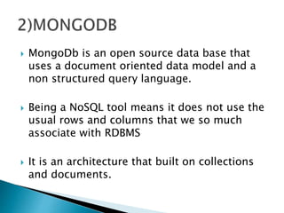  MongoDb is an open source data base that
uses a document oriented data model and a
non structured query language.
 Being a NoSQL tool means it does not use the
usual rows and columns that we so much
associate with RDBMS
 It is an architecture that built on collections
and documents.
 
