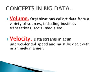  Volume. Organizations collect data from a
variety of sources, including business
transactions, social media etc..
 Velocity. Data streams in at an
unprecedented speed and must be dealt with
in a timely manner.
 