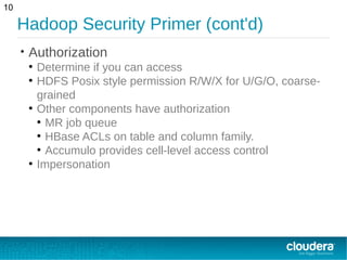 Hadoop Security Primer (cont'd)
• Authorization
●
Determine if you can access
●
HDFS Posix style permission R/W/X for U/G/O, coarse-
grained
●
Other components have authorization
●
MR job queue
●
HBase ACLs on table and column family.
●
Accumulo provides cell-level access control
●
Impersonation
10
 