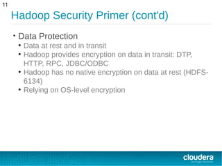 Hadoop Security Primer (cont'd)
• Data Protection
●
Data at rest and in transit
●
Hadoop provides encryption on data in transit: DTP,
HTTP, RPC, JDBC/ODBC
●
Hadoop has no native encryption on data at rest (HDFS-
6134)
●
Relying on OS-level encryption
11
 