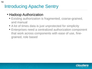 Introducing Apache Sentry
14
●
Hadoop Authorization
●
Existing authorization is fragmented, coarse-grained,
and manual
●
A lot of times data is just unprotected for simplicity
●
Enterprises need a centralized authorization component
that work across components with ease of use, fine-
grained, role based
 