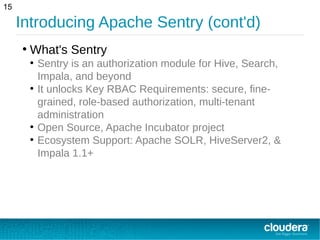 Introducing Apache Sentry (cont'd)
15
●
What's Sentry
●
Sentry is an authorization module for Hive, Search,
Impala, and beyond
●
It unlocks Key RBAC Requirements: secure, fine-
grained, role-based authorization, multi-tenant
administration
●
Open Source, Apache Incubator project
●
Ecosystem Support: Apache SOLR, HiveServer2, &
Impala 1.1+
 