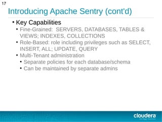 Introducing Apache Sentry (cont'd)
17
●
Key Capabilities
●
Fine-Grained: SERVERS, DATABASES, TABLES &
VIEWS; INDEXES, COLLECTIONS
●
Role-Based: role including privileges such as SELECT,
INSERT, ALL; UPDATE, QUERY
●
Multi-Tenant administration
●
Separate policies for each database/schema
●
Can be maintained by separate admins
 