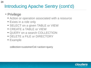 Introducing Apache Sentry (cont'd)
• Privilege
●
Action or operation associated with a resource
●
Exists in a role only
●
SELECT on a given TABLE or VIEW
●
CREATE a TABLE or VIEW
●
QUERY on a search COLLECTION
●
DELETE a FILE or DIRECTORY
●
Example
collection=customerCol->action=query
24
 