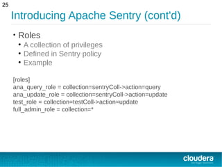 Introducing Apache Sentry (cont'd)
• Roles
●
A collection of privileges
●
Defined in Sentry policy
●
Example
[roles]
ana_query_role = collection=sentryColl->action=query
ana_update_role = collection=sentryColl->action=update
test_role = collection=testColl->action=update
full_admin_role = collection=*
25
 