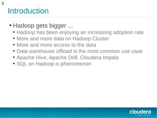 Introduction
●
Hadoop gets bigger ...
●
Hadoop has been enjoying an increasing adoption rate
●
More and more data on Hadoop Cluster
●
More and more access to the data
●
Data warehouse offload is the most common use case
●
Apache Hive, Apache Drill, Cloudera Impala
●
SQL on Hadoop is phenomenon
3
 
