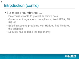 Introduction (cont'd)
●
But more encumbrance ...
●
Enterprises wants to protect sensitive data
●
Government regulations, compliance, like HIPPA, PII,
FISMA
●
Existing security problems with Hadoop has hindered
the adoption
●
Security has become the top priority
4
 