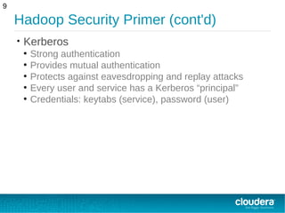 Hadoop Security Primer (cont'd)
• Kerberos
●
Strong authentication
●
Provides mutual authentication
●
Protects against eavesdropping and replay attacks
●
Every user and service has a Kerberos “principal”
●
Credentials: keytabs (service), password (user)
9
 